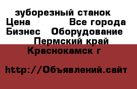 525 зуборезный станок › Цена ­ 1 000 - Все города Бизнес » Оборудование   . Пермский край,Краснокамск г.